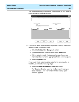 Page 146  Insert | Table CentreVu Report Designer Version 8 User Guide
Inserting a Table on the Report10-4
The “Select an existing query for the Summary line on your table, or 
create a new one” window appears.
10. If you would like to create a new query for the summary line on this 
table, complete the following steps:
a. Select the Buil
d a New Query radio button.
b. Type a name for the summary query in the Name field.
c. Edit the table to include the database items and summary 
information that you feel is...