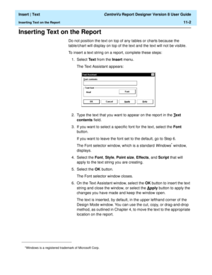 Page 150  Insert | Text CentreVu Report Designer Version 8 User Guide
Inserting Text on the Report11-2
Inserting Text on the Report11
Do not position the text on top of any tables or charts because the 
table/chart will display on top of the text and the text will not be visible.
To insert a text string on a report, complete these steps:
1. Select Te x t from the Insert menu.
The Text Assistant appears:
2. Type the text that you want to appear on the report in the T
ext 
contents field.
3. If you want to select...