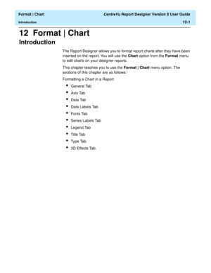 Page 151  Format | Chart CentreVu Report Designer Version 8 User Guide
Introduction12-1
12  Format | Chart
Introduction12
The Report Designer allows you to format report charts after they have been 
inserted on the report. You will use the Chart option from the Format menu 
to edit charts on your designer reports. 
This chapter teaches you to use the Format | Chart menu option. The 
sections of this chapter are as follows:
Formatting a Chart in a Report
lGeneral Tab
lAxis Tab
lData Tab
lData Labels Tab
lFonts...