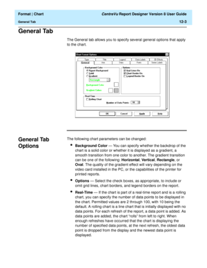 Page 153  Format | Chart CentreVu Report Designer Version 8 User Guide
General Tab12-3
General Tab12
The General tab allows you to specify several general options that apply 
to the chart.
General Tab 
Options
12
The following chart parameters can be changed:
lBackground Color — You can specify whether the backdrop of the 
chart is a solid color or whether it is displayed as a gradient, a 
smooth transition from one color to another. The gradient transition 
can be one of the following: Horizontal, Vertical,...
