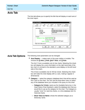 Page 155  Format | Chart CentreVu Report Designer Version 8 User Guide
Axis Tab12-5
Axis Tab12
The Axis tab allows you to specify the title that will display on each axis of 
the chart report.
Axis Tab Options12The following chart parameters can be changed:
lAxis Display — makes each of the axes visible or invisible. The 
choices are X
 Axis, Y Axis, 2nd Y Axis, and Z Axis. 
The 2nd Y Axis is available only for bar charts. Selecting this check 
box will display the y-axis information on the right-hand side of...