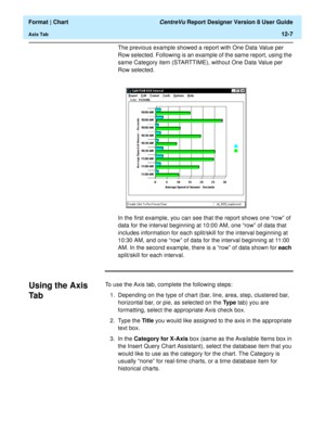 Page 157  Format | Chart CentreVu Report Designer Version 8 User Guide
Axis Tab12-7
The previous example showed a report with One Data Value per 
Row selected. Following is an example of the same report, using the 
same Category item (STARTTIME), without One Data Value per 
Row selected.
In the first example, you can see that the report shows one “row” of 
data for the interval beginning at 10:00 AM, one “row” of data that 
includes information for each split/skill for the interval beginning at 
10:30 AM, and...