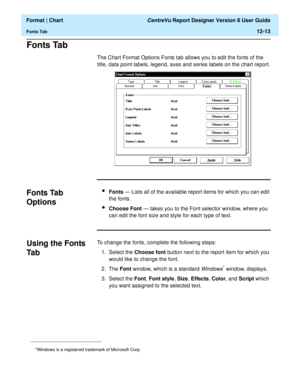 Page 163  Format | Chart CentreVu Report Designer Version 8 User Guide
Fonts Tab12-13
Fonts Tab12
The Chart Format Options Fonts tab allows you to edit the fonts of the 
title, data point labels, legend, axes and series labels on the chart report.
Fonts Tab 
Options
12
lFonts — Lists all of the available report items for which you can edit 
the fonts.
lChoose Font — takes you to the Font selector window, where you 
can edit the font size and style for each type of text.
Using the Fonts 
Ta b
12
To change the...