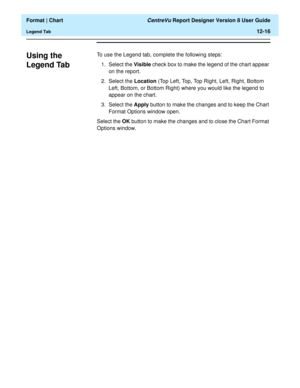 Page 166  Format | Chart CentreVu Report Designer Version 8 User Guide
Legend Tab12-16
Using the 
Legend Tab
12
To use the Legend tab, complete the following steps:
1. Select the Visible check box to make the legend of the chart appear 
on the report.
2. Select the Location (Top Left, Top, Top Right, Left, Right, Bottom 
Left, Bottom, or Bottom Right) where you would like the legend to 
appear on the chart.
3. Select the Apply button to make the changes and to keep the Chart 
Format Options window open.
Select...