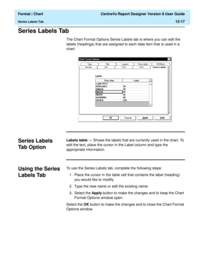 Page 167  Format | Chart CentreVu Report Designer Version 8 User Guide
Series Labels Tab12-17
Series Labels Tab12
The Chart Format Options Series Labels tab is where you can edit the 
labels (headings) that are assigned to each data item that is used in a 
chart.
Series Labels 
Tab Option
12
Labels table — Shows the labels that are currently used in the chart. To 
edit the text, place the cursor in the Label column and type the 
appropriate information.
Using the Series 
Labels Tab
12
To use the Series Labels...