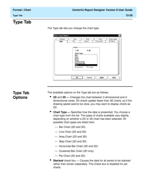 Page 170  Format | Chart CentreVu Report Designer Version 8 User Guide
Type Tab12-20
Ty p e  Ta b12
The Type tab lets you change the chart type.
Type Tab 
Options
12
The available options on the Type tab are as follows:
l2D and 3D — Changes the chart between 2-dimensional and 3-
dimensional views. 2D charts update faster than 3D charts, so if the 
drawing speed seems too slow, you may want to display charts as 
2D.
lChart Type — Specifies how the data is presented. You choose a 
chart type from the list. The...