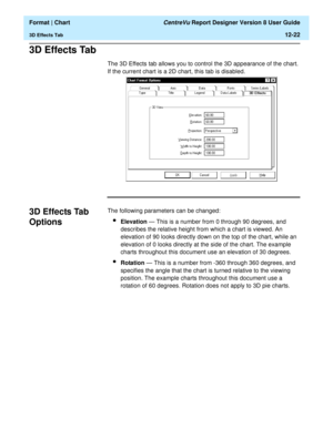 Page 172  Format | Chart CentreVu Report Designer Version 8 User Guide
3D Effects Tab12-22
3D Effects Tab12
The 3D Effects tab allows you to control the 3D appearance of the chart. 
If the current chart is a 2D chart, this tab is disabled. 
3D Effects Tab 
Options
12
The following parameters can be changed:
lElevation — This is a number from 0 through 90 degrees, and 
describes the relative height from which a chart is viewed. An 
elevation of 90 looks directly down on the top of the chart, while an 
elevation...