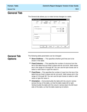 Page 177  Format | Table CentreVu Report Designer Version 8 User Guide
General Tab13-3
General Tab13
The General tab allows you to make format changes to a table.
General Tab 
Options
13
The following table parameters can be changed:
lShow Gridlines — This specifies whether grid lines are to be 
shown in the table.
lFixed Columns — This specifies the number of columns from the 
left of the table that are fixed in place and do not scroll. Valid values 
are in the range of 0 through 99. You can use the spin boxes...