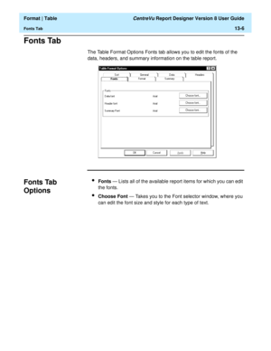 Page 180  Format | Table CentreVu Report Designer Version 8 User Guide
Fonts Tab13-6
Fonts Tab13
The Table Format Options Fonts tab allows you to edit the fonts of the 
data, headers, and summary information on the table report.
Fonts Tab 
Options
13
lFonts — Lists all of the available report items for which you can edit 
the fonts.
lChoose Font — Takes you to the Font selector window, where you 
can edit the font size and style for each type of text. 