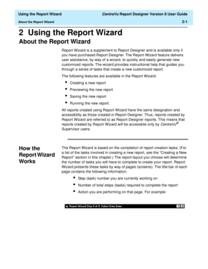 Page 19  Using the Report Wizard CentreVu Report Designer Version 8 User Guide
About the Report Wizard2-1
2  Using the Report Wizard 
About the Report Wizard2
Report Wizard is a supplement to Report Designer and is available only if 
you have purchased Report Designer. The Report Wizard feature delivers 
user assistance, by way of a wizard, to quickly and easily generate new 
customized reports. The wizard provides instructional help that guides you 
through a series of tasks that create a new customized...