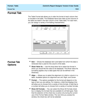 Page 182  Format | Table CentreVu Report Designer Version 8 User Guide
Format Tab13-8
Format Tab13
The Table Format tab allows you to alter the format of each column that 
is included in the table. The Database Items that make up the columns of 
the table are listed in the Item column of the Table table. For each Item, 
you can assign a variety of formatting characteristics.
Format Tab 
Options
13
lItem — Shows the database item (and table from which the data is 
retrieved) that is used for this column of the...
