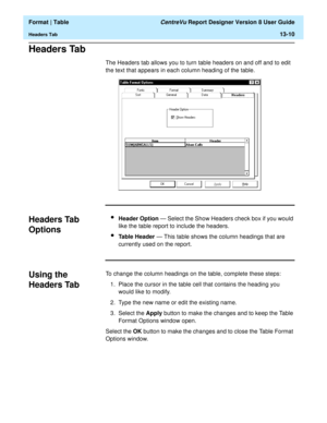 Page 184  Format | Table CentreVu Report Designer Version 8 User Guide
Headers Tab13-10
Headers Tab13
The Headers tab allows you to turn table headers on and off and to edit 
the text that appears in each column heading of the table.
Headers Tab 
Options
13
lHeader Option — Select the Show Headers check box if you would 
like the table report to include the headers.
lTable Header — This table shows the column headings that are 
currently used on the report.
Using the 
Headers Tab
13
To change the column headings...
