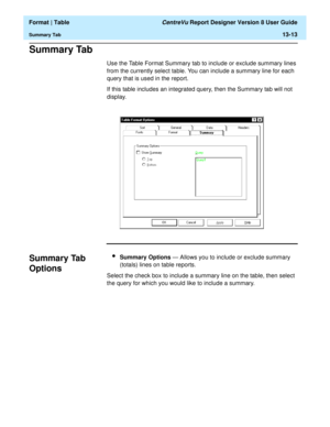 Page 187  Format | Table CentreVu Report Designer Version 8 User Guide
Summary Tab13-13
Summary Tab13
Use the Table Format Summary tab to include or exclude summary lines 
from the currently select table. You can include a summary line for each 
query that is used in the report.
If this table includes an integrated query, then the Summary tab will not 
display.
Summary Tab 
Options
13
lSummary Options — Allows you to include or exclude summary 
(totals) lines on table reports.
Select the check box to include a...