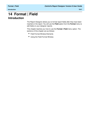 Page 189  Format | Field CentreVu Report Designer Version 8 User Guide
Introduction14-1
14  Format | Field
Introduction14
The Report Designer allows you to format report fields after they have been 
inserted on the report. You will use the Field option from the Format menu to 
edit fields on your designer reports. 
This chapter teaches you how to use the Format | Field menu option. The 
sections of this chapter are as follows:
lField Format Window Elements
lUsing the Field Format Window. 