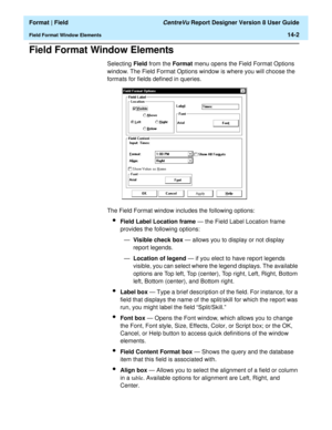 Page 190  Format | Field CentreVu Report Designer Version 8 User Guide
Field Format Window Elements14-2
Field Format Window Elements14
Selecting Field from the Format menu opens the Field Format Options 
window. The Field Format Options window is where you will choose the 
formats for fields defined in queries.
The Field Format window includes the following options:
lField Label Location frame — the Field Label Location frame 
provides the following options:
—Visible check box — allows you to display or not...