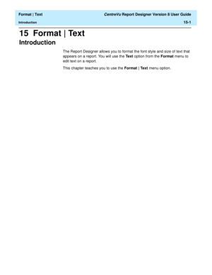 Page 195  Format | Text CentreVu Report Designer Version 8 User Guide
Introduction15-1
15  Format | Text
Introduction15
The Report Designer allows you to format the font style and size of text that 
appears on a report. You will use the Text option from the Format menu to 
edit text on a report. 
This chapter teaches you to use the Format | Text menu option. 