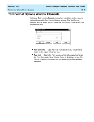 Page 196  Format | Text CentreVu Report Designer Version 8 User Guide
Text Format Options Window Elements15-2
Text Format Options Window Elements15
Selecting Text from the Format menu when a text item on the report is 
selected opens the Text Format Options window. The Text Format 
Options window allows you to change the font display characteristics for 
the selected text.
lText contents — Type the word or phrase that you would like to 
insert on the report in this text box.
lText font — Opens the Font window,...