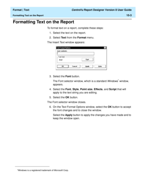 Page 197  Format | Text CentreVu Report Designer Version 8 User Guide
Formatting Text on the Report15-3
Formatting Text on the Report15
To format text on a report, complete these steps:
1. Select the text on the report.
2. Select Text from the Format menu.
The Insert Text window appears:
3. Select the Font button. 
The Font selector window, which is a standard 
Windows* window, 
appears.
4. Select the Font, Style, Point size, Effects, and Script that will 
apply to the text string you are editing.
5. Select the...