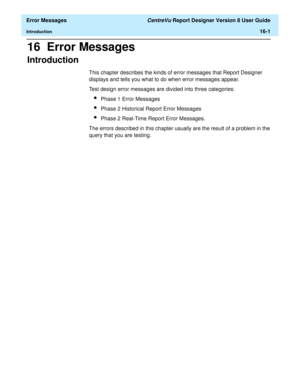 Page 199  Error Messages CentreVu Report Designer Version 8 User Guide
Introduction16-1
16  Error Messages
Introduction16
This chapter describes the kinds of error messages that Report Designer 
displays and tells you what to do when error messages appear. 
Test design error messages are divided into three categories:
lPhase 1 Error Messages
lPhase 2 Historical Report Error Messages
lPhase 2 Real-Time Report Error Messages.
The errors described in this chapter usually are the result of a problem in the 
query...