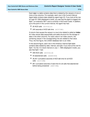 Page 216  How CentreVu® CMS Stores and Retrieves Data CentreVu Report Designer Version 8 User Guide
How CentreVu CMS Stores Data17-4
Each row in a table contains data that is related by the value(s) of one or 
more of the columns. For example, each row in the Current Interval 
Agent table contains data related by agent login ID. If you look at the row 
for login ID 1006 (displayed in bold), you see that the agent is logged into 
Split 1 on extension 5671 and is currently in AUX work mode. In addition, 
up to...