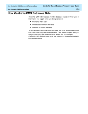 Page 217  How CentreVu® CMS Stores and Retrieves Data CentreVu Report Designer Version 8 User Guide
How CentreVu CMS Retrieves Data17-5
How CentreVu CMS Retrieves Data17
CentreVu  CMS retrieves data from the database based on three types of 
information you supply when you design a report:
lThe name of the table
lThe database items in the table
lThe rows of data in the table.
To tell 
CentreVu CMS how to retrieve data, you must tell CentreVu CMS 
to access the appropriate database table. Then, for each report...