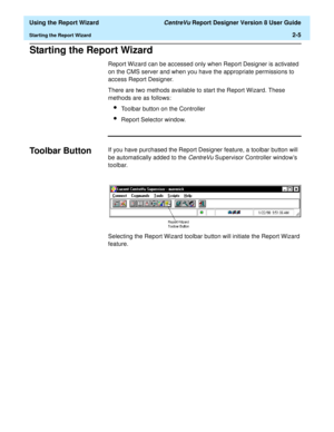 Page 23  Using the Report Wizard CentreVu Report Designer Version 8 User Guide
Starting the Report Wizard2-5
Starting the Report Wizard2
Report Wizard can be accessed only when Report Designer is activated 
on the CMS server and when you have the appropriate permissions to 
access Report Designer.
There are two methods available to start the Report Wizard. These 
methods are as follows:
lToolbar button on the Controller
lReport Selector window.
Toolbar Button2If you have purchased the Report Designer feature, a...