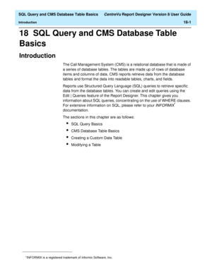 Page 223  SQL Query and CMS Database Table Basics CentreVu Report Designer Version 8 User Guide
Introduction18-1
18  SQL Query and CMS Database Table 
Basics
Introduction18
The Call Management System (CMS) is a relational database that is made of 
a series of database tables. The tables are made up of rows of database 
items and columns of data. CMS reports retrieve data from the database 
tables and format the data into readable tables, charts, and fields.
Reports use Structured Query Language (SQL) queries to...