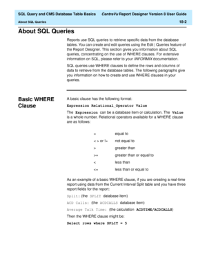 Page 224  SQL Query and CMS Database Table Basics CentreVu Report Designer Version 8 User Guide
About SQL Queries18-2
About SQL Queries18
Reports use SQL queries to retrieve specific data from the database 
tables. You can create and edit queries using the Edit | Queries feature of 
the Report Designer. This section gives you information about SQL 
queries, concentrating on the use of WHERE clauses. For extensive 
information on SQL, please refer to your 
INFORMIX documentation.
SQL queries use WHERE clauses to...