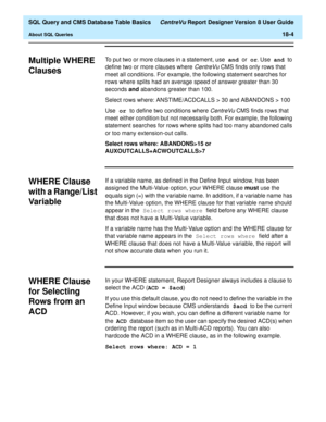 Page 226  SQL Query and CMS Database Table Basics CentreVu Report Designer Version 8 User Guide
About SQL Queries18-4
Multiple WHERE 
Clauses
18
To put two or more clauses in a statement, use and 
or or
. Use and 
to 
define two or more clauses where 
CentreVu CMS finds only rows that 
meet all conditions. For example, the following statement searches for 
rows where splits had an average speed of answer greater than 30 
seconds and abandons greater than 100.
Select rows where: ANSTIME/ACDCALLS > 30 and ABANDONS...