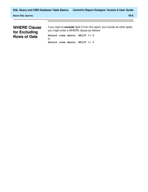 Page 227  SQL Query and CMS Database Table Basics CentreVu Report Designer Version 8 User Guide
About SQL Queries18-5
WHERE Clause 
for Excluding 
Rows of Data
18
If you want to exclude Split 5 from the report, but include all other splits, 
you might enter a WHERE clause as follows:
Select rows where: SPLIT != 5
or
Select rows where: SPLIT  5 