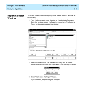 Page 24  Using the Report Wizard CentreVu Report Designer Version 8 User Guide
Starting the Report Wizard2-6
Report Selector 
Window
2
To access the Report Wizard by way of the Report Selector window, do 
the following:
1. From the Commands menu (located on the 
CentreVu Supervisor 
Controller window), select the Reports... menu item. The Select a 
Report window appears as shown below:
2. Select the New button. The New Report dialog box, as shown 
below, will appear and ask you if you want to run the Report...