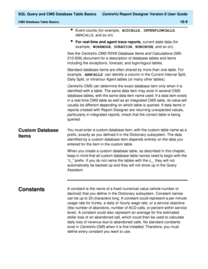 Page 231  SQL Query and CMS Database Table Basics CentreVu Report Designer Version 8 User Guide
CMS Database Table Basics18-9
lEvent counts (for example, ACDCALLS
, INTERFLOWCALLS
, 
ABNCALLS
, and so on)
lFor real-time and agent trace reports, current state data (for 
example, WORKMODE
, DURATION
, NUMINUSE
, and so on).
See the 
CentreVu CMS R3V8 Database Items and Calculations (585-
210-939) document for a description of database tables and items 
including the exceptions, forecast, and login/logout tables....