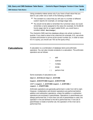 Page 232  SQL Query and CMS Database Table Basics CentreVu Report Designer Version 8 User Guide
CMS Database Table Basics18-10
Using constants makes sense only if you have a fixed value that you 
want to use under one or both of the following conditions:
lThe constant is a value that you will use in a number of different 
custom reports (for example, an average wage rate).
lYou would not be able to remember the numerical value, but could 
remember a name assigned to the value (for example, for the $9.00 
hourly...