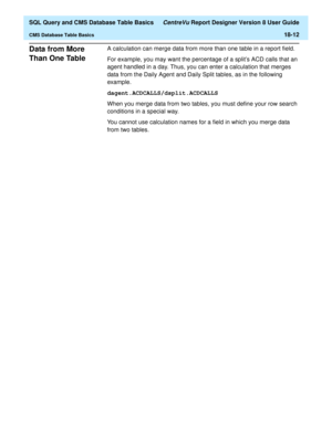 Page 234  SQL Query and CMS Database Table Basics CentreVu Report Designer Version 8 User Guide
CMS Database Table Basics18-12
Data from More 
Than One Table
18
A calculation can merge data from more than one table in a report field.
For example, you may want the percentage of a splits ACD calls that an 
agent handled in a day. Thus, you can enter a calculation that merges 
data from the Daily Agent and Daily Split tables, as in the following 
example.
dagent.ACDCALLS/dsplit.ACDCALLS
When you merge data from two...