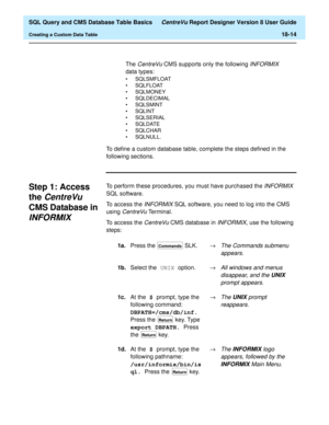Page 236  SQL Query and CMS Database Table Basics CentreVu Report Designer Version 8 User Guide
Creating a Custom Data Table18-14
To define a custom database table, complete the steps defined in the 
following sections.
Step 1: Access 
the 
CentreVu 
CMS Database in 
INFORMIX18
To perform these procedures, you must have purchased the INFORMIX 
SQL software.
To access the 
INFORMIX SQL software, you need to log into the CMS 
using 
CentreVu Terminal.
To access the 
CentreVu CMS database in INFORMIX, use the...
