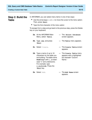 Page 237  SQL Query and CMS Database Table Basics CentreVu Report Designer Version 8 User Guide
Creating a Custom Data Table18-15
Step 2: Build the 
Ta b l e
18
In INFORMIX, you can select menu items in one of two ways:
lUse the arrow keys (® or ¬) to move the cursor to the menu option. 
Then, press  .
lType the first character of the menu option
To escape from a step and go back to the previous step, press the Delete 
key on your keyboard.
2a.At the 
INFORMIX Main 
Menu, select Table
.®The Select Database...