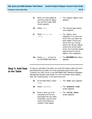 Page 241  SQL Query and CMS Database Table Basics CentreVu Report Designer Version 8 User Guide
Creating a Custom Data Table18-19
Step 3: Add Data 
to the Table
18
To help you add data to the table, you must first create a data entry form 
associated with your table. For more information about forms, see 
“Creating Your Own Forms” in the 
INFORMIX-SQL Relational Database 
Management System User Guide
. For more information about adding 
data, see “Entering Data,” in the same document.
2j.When you have added all...