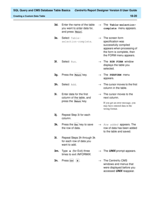Page 242  SQL Query and CMS Database Table Basics CentreVu Report Designer Version 8 User Guide
Creating a Custom Data Table18-20
3d.
Enter the name of the table 
you want to enter data for, 
and press  .®The Table-selection-
complete 
menu appears.
3e.Select Table-
selection-complete
.®The screen form 
specification was 
successfully compiled 
appears when processing of 
the form is complete, then 
the FORM menu appears.
3f.Select Run
.®The RUN FORM 
window 
displays the table you 
selected.
3g.Press the   key....