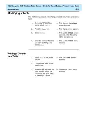 Page 244  SQL Query and CMS Database Table Basics CentreVu Report Designer Version 8 User Guide
Modifying a Table18-22
Modifying a Table18
Use the following steps to add, change, or delete columns in an existing 
table.
Adding a Column 
to a Table
18
1.On the INFORMIX Main 
Menu, select Table
.®The Select Database 
screen appears.
2.Press the   key.®The TABLE 
menu appears.
3.Select Alter
.®The ALTER TABLE 
screen 
appears. A list of existing 
tables also appears.
4.Enter the name of the table 
you want to...