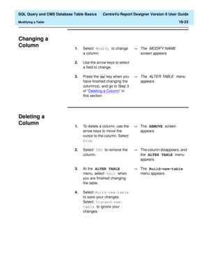 Page 245  SQL Query and CMS Database Table Basics CentreVu Report Designer Version 8 User Guide
Modifying a Table18-23
Changing a 
Column
18
Deleting a 
Column
18
1.Select Modify 
to change 
a column.®The MODIFY NAME 
screen appears.
2.Use the arrow keys to select 
a field to change.
3.Press the   key when you 
have finished changing the 
column(s), and go to Step 3 
of “Deleting a Column
” in 
this section.®
The ALTER TABLE menu 
appears.Del
1.To delete a column, use the 
arrow keys to move the 
cursor to the...