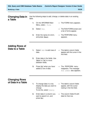 Page 246  SQL Query and CMS Database Table Basics CentreVu Report Designer Version 8 User Guide
Modifying a Table18-24
Changing Data in 
a Table
18
Use the following steps to add, change, or delete data in an existing 
table.
Adding Rows of 
Data to a Table
18
Changing Rows 
of Data in a Table
18
1.On the INFORMIX Main 
Menu, select Form
.®The FORM menu appears.
2.Select Run
.®The RUN FORM screen and 
a list of forms appear.
3.Enter the name of a form, 
and press  . ®The PERFORM menu 
appears.
Return
1.Select...