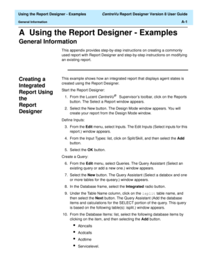 Page 249  Using the Report Designer - Examples CentreVu Report Designer Version 8 User Guide
General InformationA-1
A  Using the Report Designer - Examples
General Information0
This appendix provides step-by-step instructions on creating a commonly 
used report with Report Designer and step-by-step instructions on modifying 
an existing report. 
Creating a 
Integrated 
Report Using 
the 
Report 
Designer
0
This example shows how an integrated report that displays agent states is 
created using the Report...