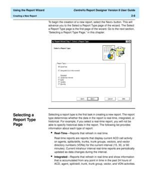 Page 26  Using the Report Wizard CentreVu Report Designer Version 8 User Guide
Creating a New Report2-8
To begin the creation of a new report, select the Next> button. This will 
advance you to the Select a Report Type page of the wizard. The Select 
a Report Type page is the first page of the wizard. Go to the next section, 
“Selecting a Report Type Page,” in this chapter.
Selecting a 
Report Type 
Page
2
Selecting a report type is the first task in creating a new report. The report 
type determines whether...