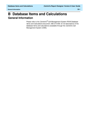 Page 253  Database Items and Calculations CentreVu Report Designer Version 8 User Guide
General InformationB-1
B  Database Items and Calculations
General Information0
Please refer to the CentreVu® Call Management System R3V8 Database 
Items and Calculations 
document, 585-210-939, for full descriptions of the 
database items and calculations avaialable through the 
CentreVu Call 
Management System (CMS). 