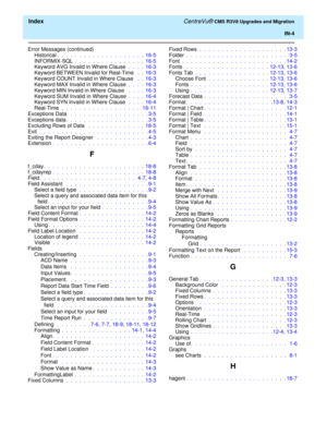 Page 258  Index CentreVu® CMS R3V8 Upgrades and Migration
IN-4
Error Messages (continued)
Historical.  .  .  .  .  .  .  .  .  .  .  .  .  .  .  .  .  .  .  .  16-5
INFORMIX-SQL .  .  .  .  .  .  .  .  .  .  .  .  .  .  .  .  16-5
Keyword AVG Invalid in Where Clause .  .  .  .  16-3
Keyword BETWEEN Invalid for Real-Time  .  .  16-3
Keyword COUNT Invalid in Where Clause  .  .  16-3
Keyword MAX Invalid in Where Clause .  .  .  .  16-3
Keyword MIN Invalid in Where Clause  .  .  .  .  16-3
Keyword SUM Invalid in...