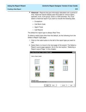 Page 27  Using the Report Wizard CentreVu Report Designer Version 8 User Guide
Creating a New Report2-9
lHistorical—Reports that give information tabulated over a period of 
time. Historical reports display past ACD data for various agent, 
split/skill, trunk, trunk group, vector or VDN activities. You must 
select a historical report if you want to include the following data:
— Exceptions
— Call Work Code
— Agent Trace
—Call Record.
The default for report type is always Real-Time. 
To select a report type...