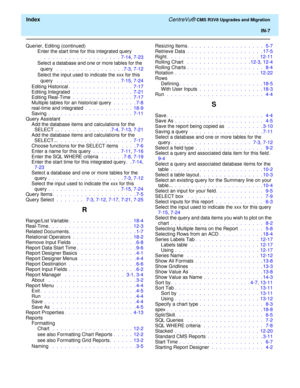 Page 261  Index CentreVu® CMS R3V8 Upgrades and Migration
IN-7
Querier, Editing (continued)
Enter the start time for this integrated query
  .  .  .  .  .  .  .  .  .  .  .  .  .  .  .  .  .  .  .  7-14, 7-23
Select a database and one or more tables for the 
query  .  .  .  .  .  .  .  .  .  .  .  .  .  .  .  .  . 7-3, 7-12
Select the input used to indicate the xxx for this 
query  .  .  .  .  .  .  .  .  .  .  .  .  .  .  .  .  7-15, 7-24
Editing Historical.  .  .  .  .  .  .  .  .  .  .  .  .  .  .  .  7-17...