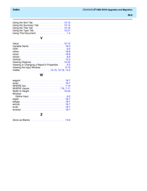 Page 263  Index CentreVu® CMS R3V8 Upgrades and Migration
IN-9
Using the Sort Tab .  .  .  .  .  .  .  .  .  .  .  .  .  .  .   13-12
Using the Summary Tab .  .  .  .  .  .  .  .  .  .  .  .   13-14
Using the Title Tab .  .  .  .  .  .  .  .  .  .  .  .  .  .  .   12-18
Using the Type Tab.  .  .  .  .  .  .  .  .  .  .  .  .  .  .   12-21
Using This Document.  .  .  .  .  .  .  .  .  .  .  .  .  .  .  . 1-4
V
Value .  .  .  .  .  .  .  .  .  .  .  .  .  .  .  .  .  .  .  .  .  .   12-12
Variable Name .  .  .  ....