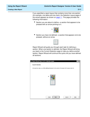 Page 29  Using the Report Wizard CentreVu Report Designer Version 8 User Guide
Creating a New Report2-11
If you specified a report layout that contains more than one section 
(for example, one table and one chart), the Selection Layout page of 
the wizard appears as shown on page 11
. This page provides the 
following information:
lSection you are about to define—a section that appears to be 
pressed with an arrow pointing to it.
lSection you have not defined—a section that appears not to be 
pressed, without...