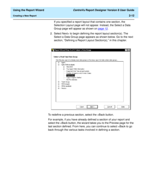 Page 30  Using the Report Wizard CentreVu Report Designer Version 8 User Guide
Creating a New Report2-12
If you specified a report layout that contains one section, the 
Selection Layout page will not appear. Instead, the Select a Data 
Group page will appear as shown on page 12
.
2. Select Next> to begin defining the report layout section(s). The 
Select a Data Group page appears as shown below. Go to the next 
section, “Defining a Report Layout Section(s),” in this chapter.
To redefine a previous section,...